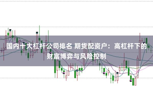 国内十大杠杆公司排名 期货配资户:高杠杆下的财富博弈与风险控制