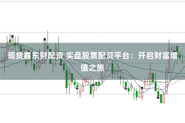 现货鑫东财配资 实盘股票配资平台:开启财富增值之旅